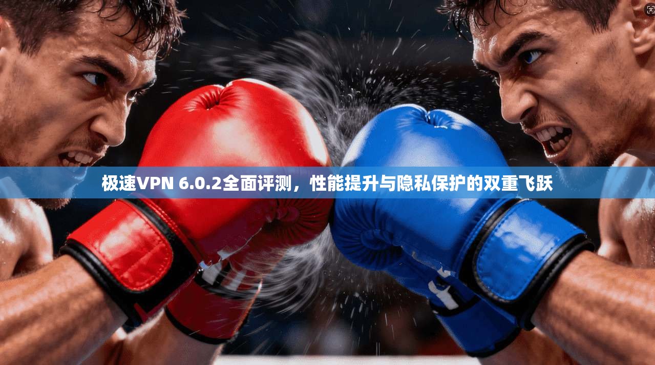 极速VPN 6.0.2全面评测，性能提升与隐私保护的双重飞跃