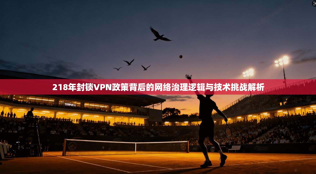 218年封锁VPN政策背后的网络治理逻辑与技术挑战解析