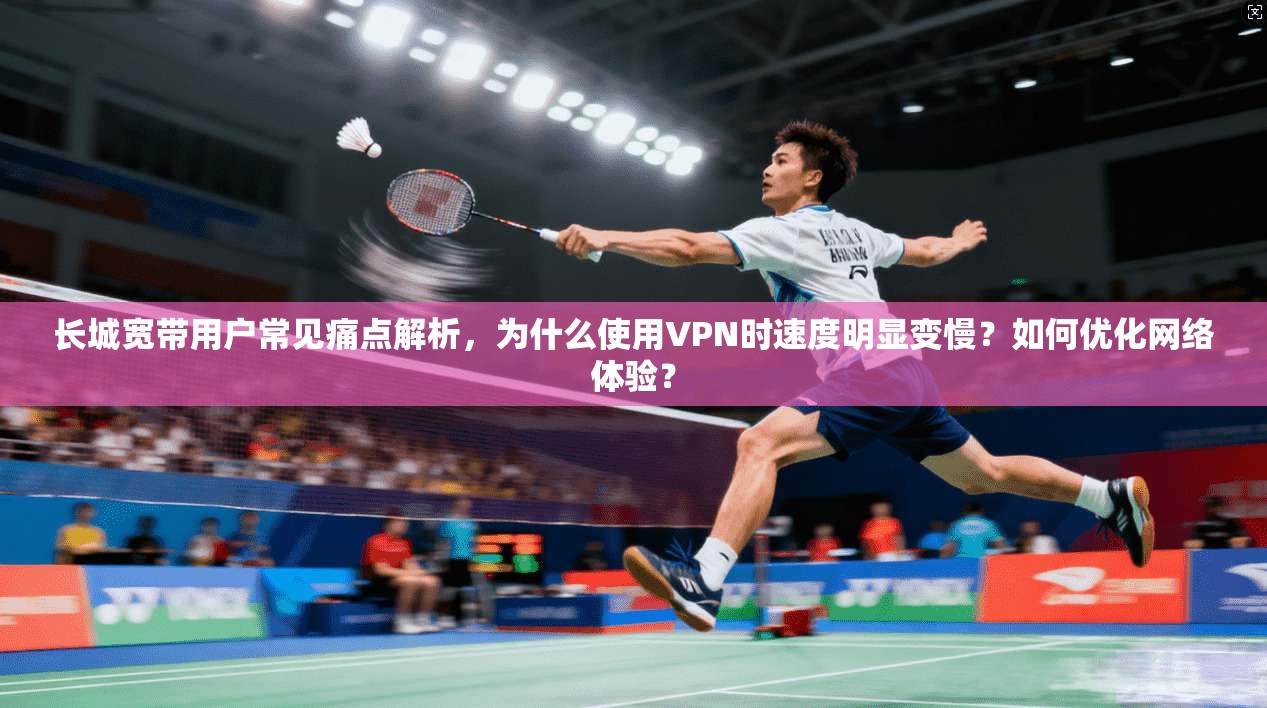 长城宽带用户常见痛点解析，为什么使用VPN时速度明显变慢？如何优化网络体验？