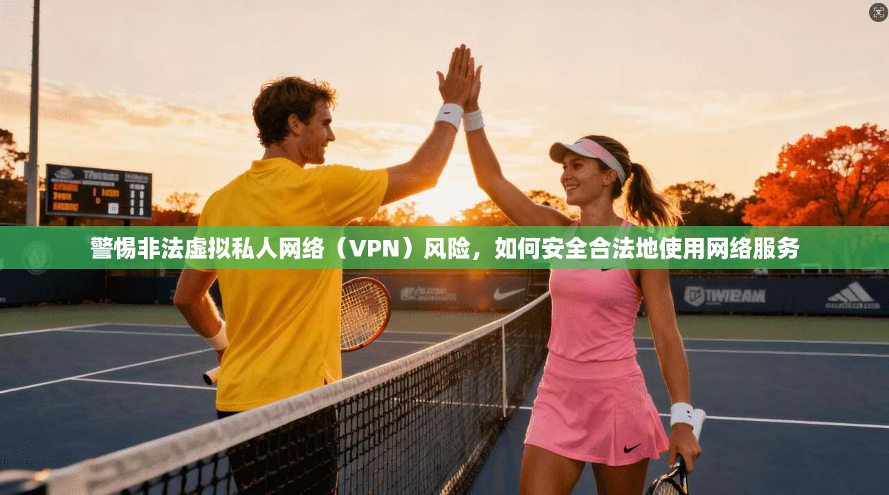 警惕非法虚拟私人网络（VPN）风险，如何安全合法地使用网络服务