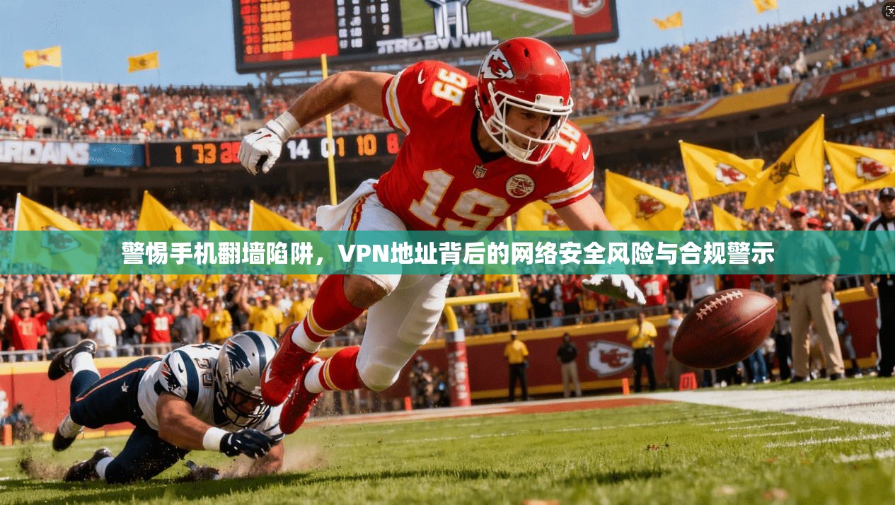 警惕手机翻墙陷阱，VPN地址背后的网络安全风险与合规警示