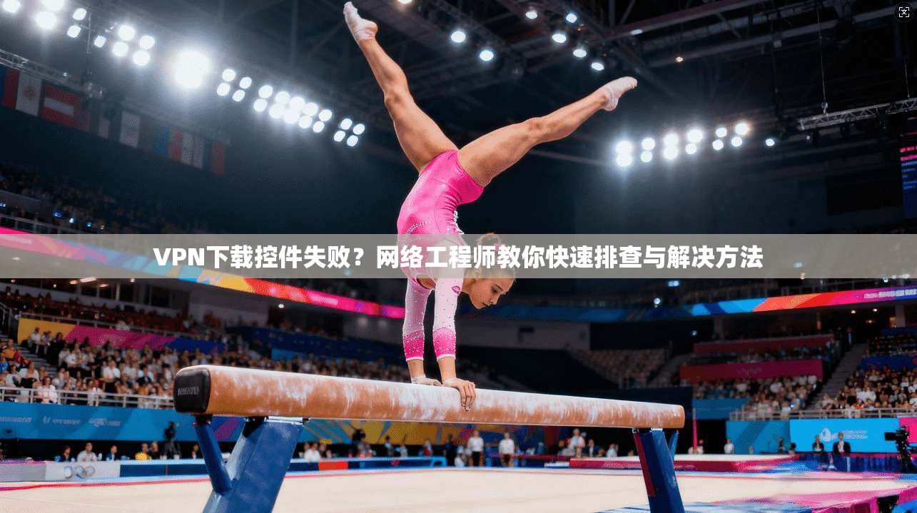 VPN下载控件失败？网络工程师教你快速排查与解决方法