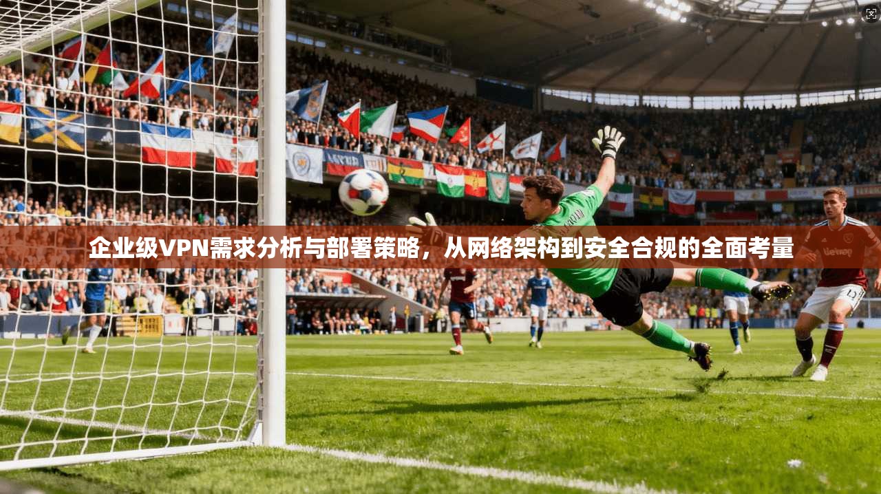 企业级VPN需求分析与部署策略，从网络架构到安全合规的全面考量