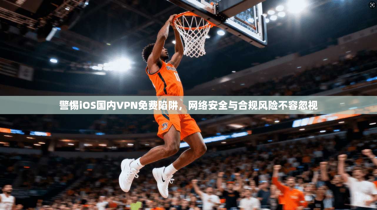 警惕iOS国内VPN免费陷阱，网络安全与合规风险不容忽视
