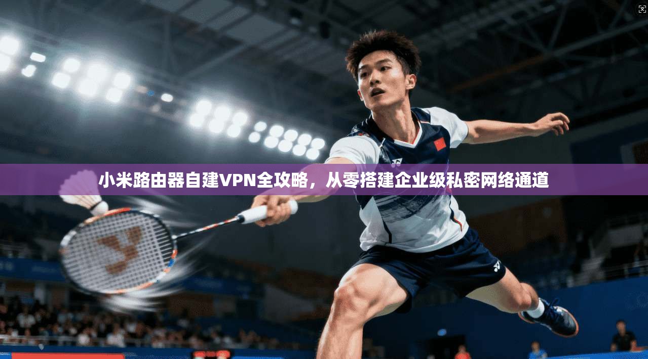 小米路由器自建VPN全攻略,从零搭建企业级私密网络通道