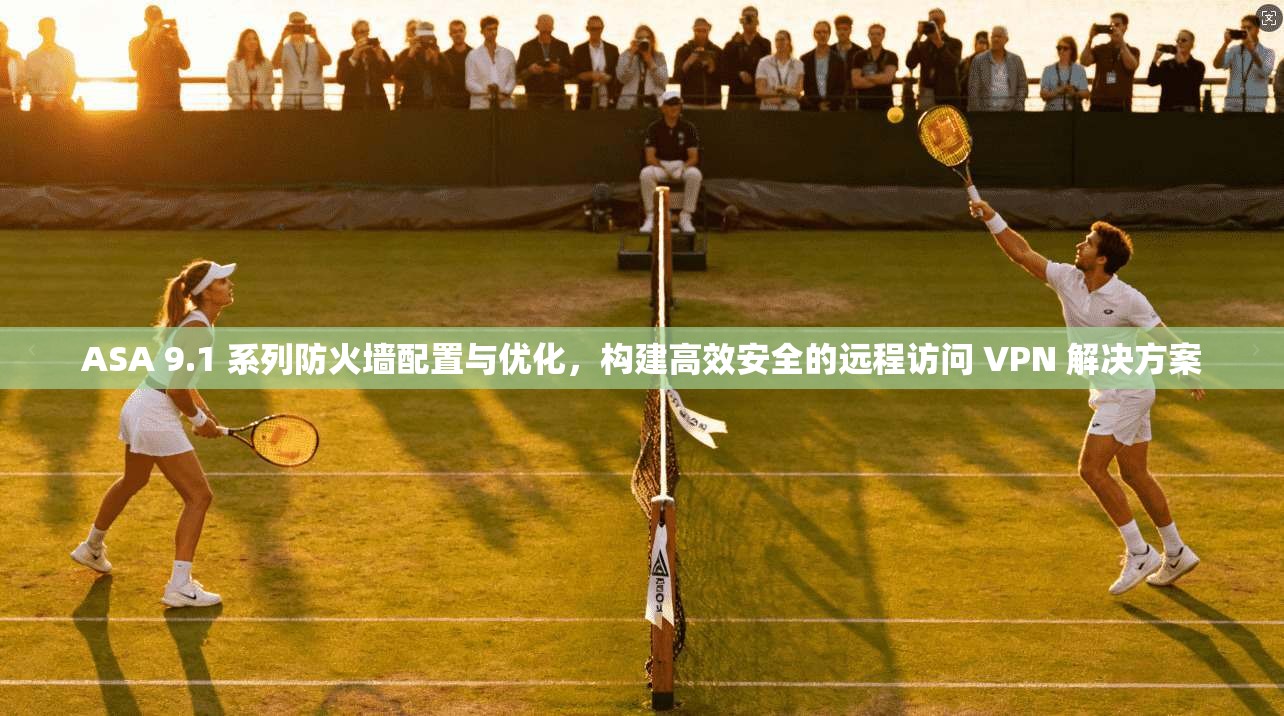 ASA 9.1 系列防火墙配置与优化,构建高效安全的远程访问 VPN 解决方案