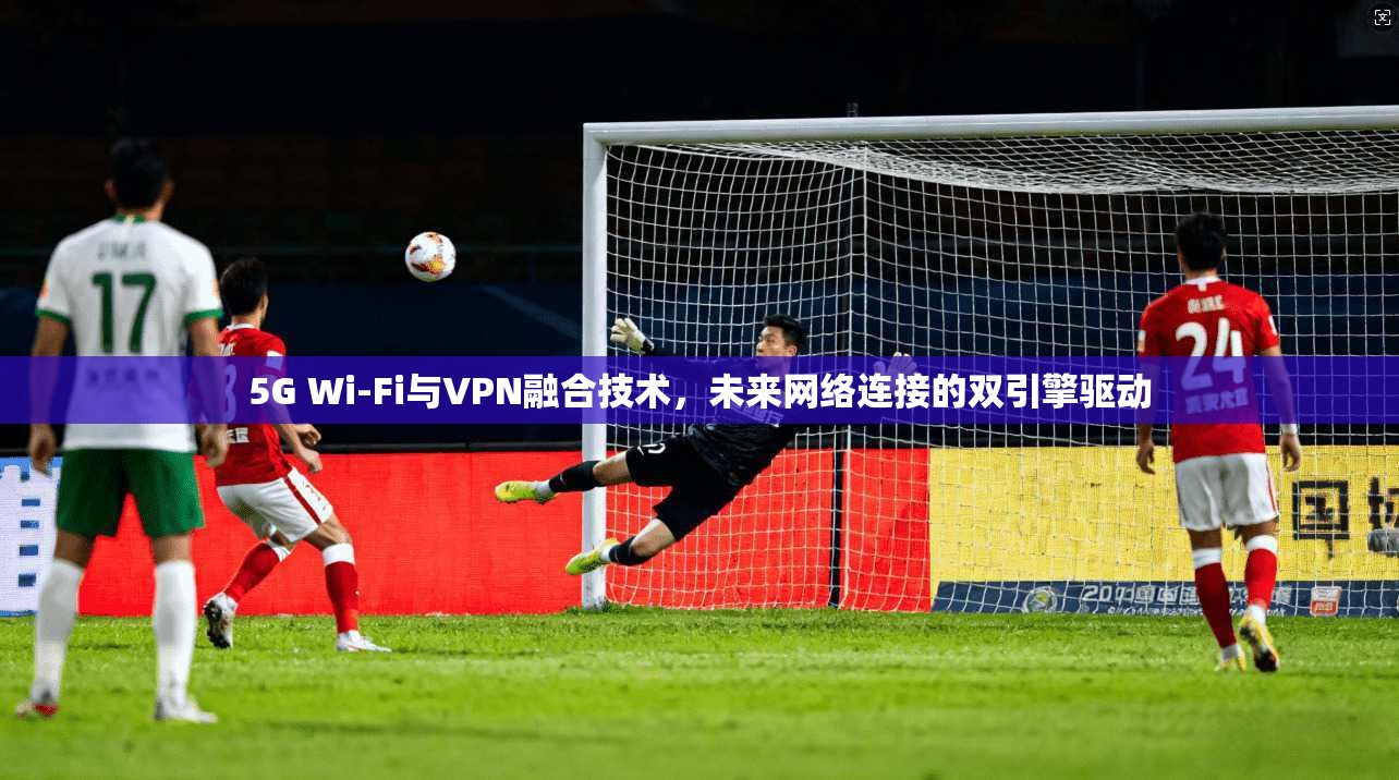 5G Wi-Fi与VPN融合技术，未来网络连接的双引擎驱动