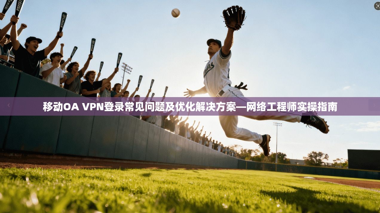 移动OA VPN登录常见问题及优化解决方案—网络工程师实操指南