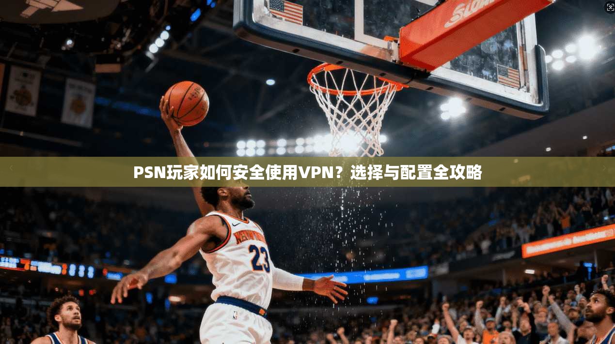 PSN玩家如何安全使用VPN？选择与配置全攻略