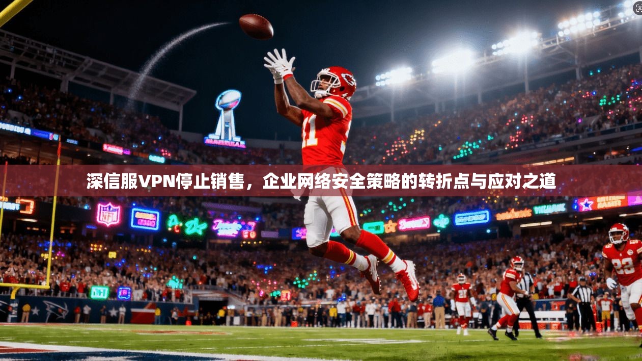 深信服VPN停止销售，企业网络安全策略的转折点与应对之道