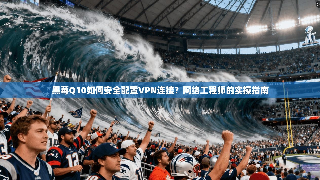 黑莓Q10如何安全配置VPN连接？网络工程师的实操指南