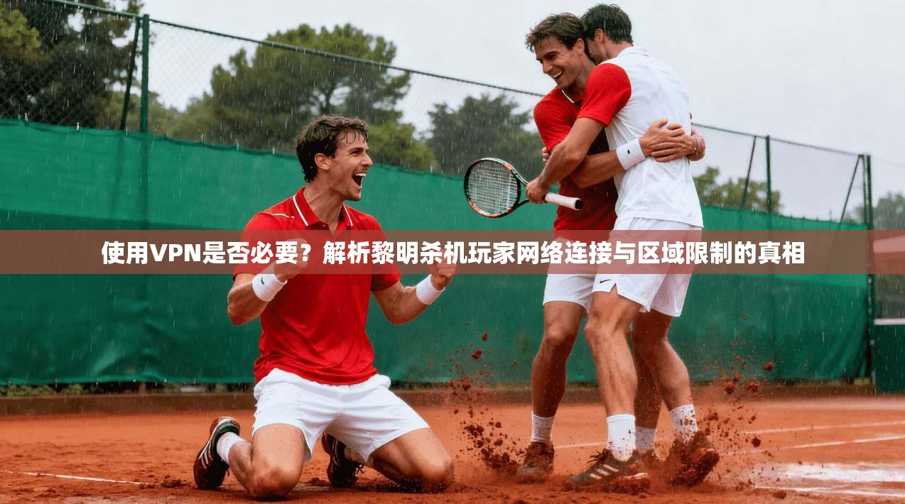 使用VPN是否必要？解析黎明杀机玩家网络连接与区域限制的真相