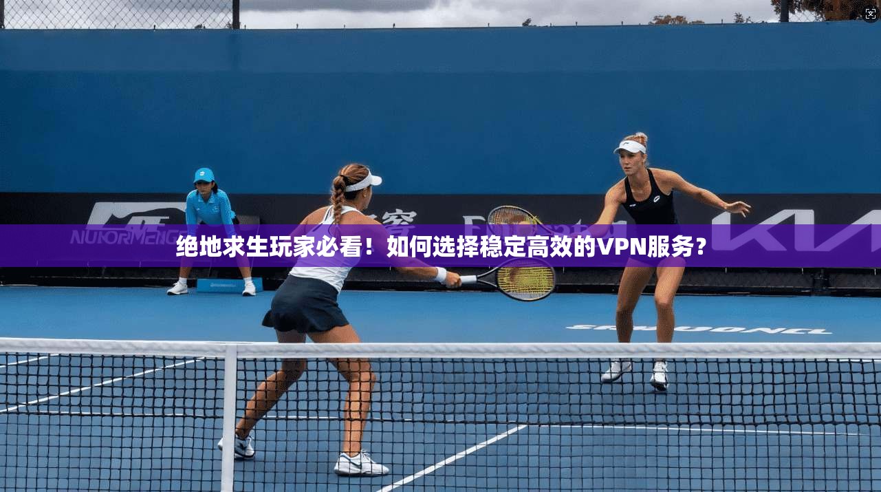 绝地求生玩家必看！如何选择稳定高效的VPN服务？