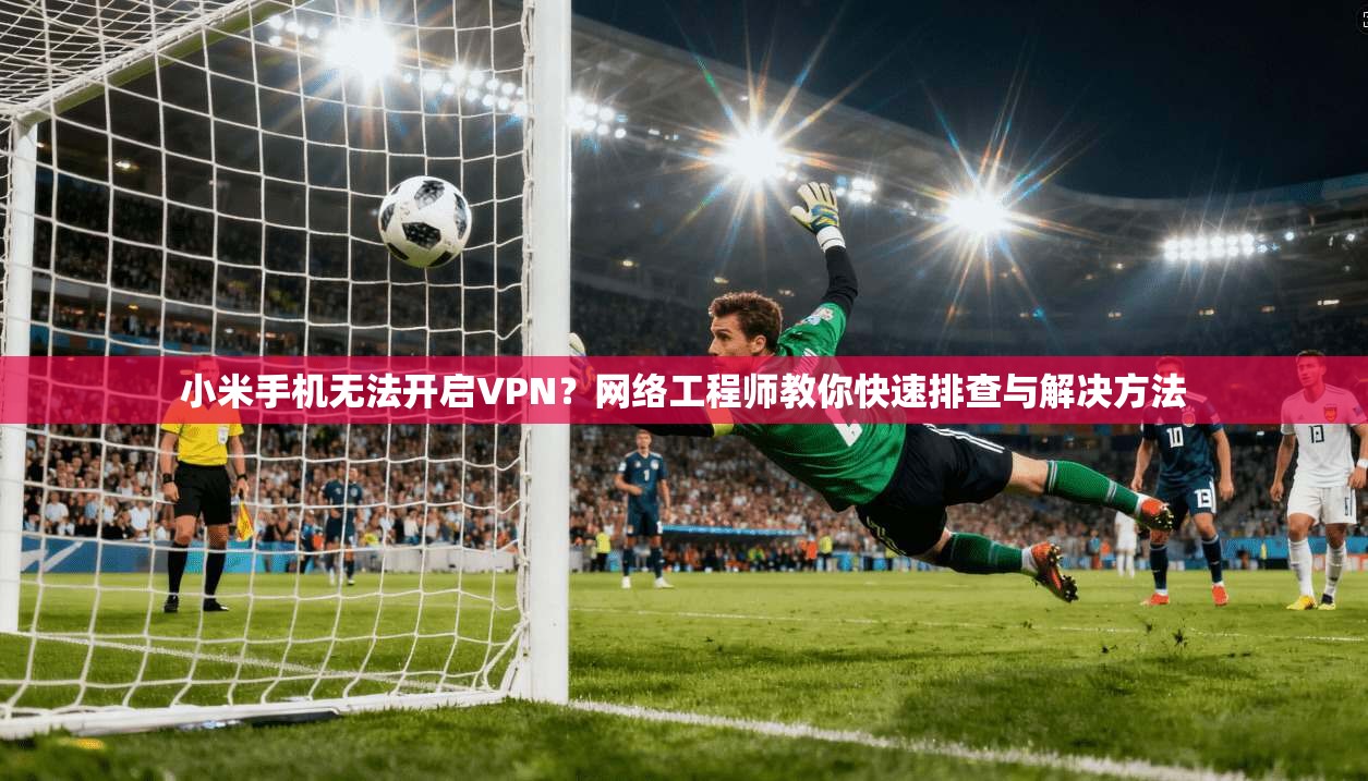 小米手机无法开启VPN？网络工程师教你快速排查与解决方法