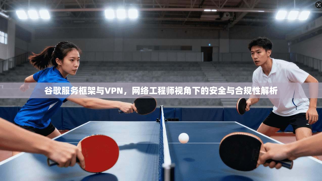 谷歌服务框架与VPN，网络工程师视角下的安全与合规性解析