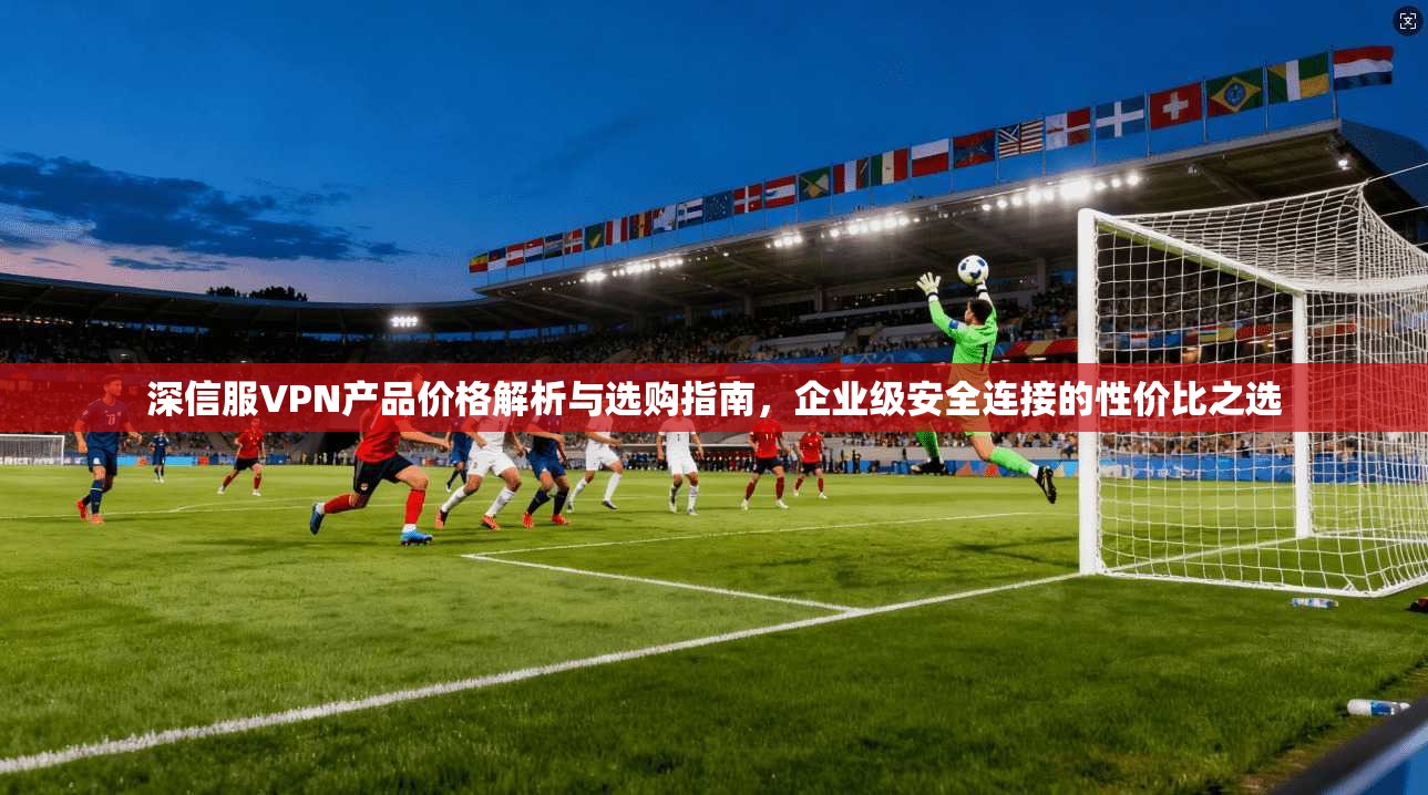 深信服VPN产品价格解析与选购指南，企业级安全连接的性价比之选