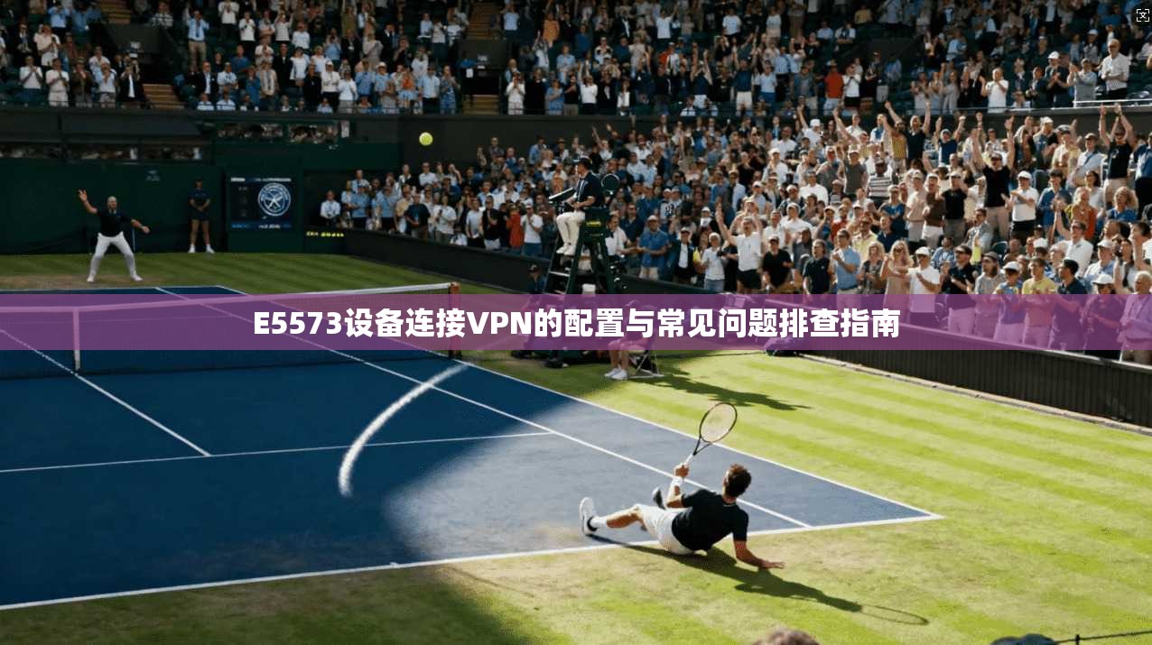 E5573设备连接VPN的配置与常见问题排查指南 E5573设备连接VPN的配置与常见问题排查指南
