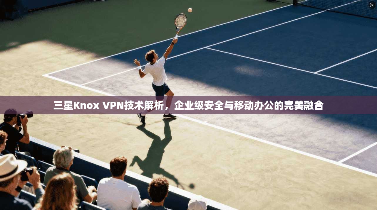 三星Knox VPN技术解析，企业级安全与移动办公的完美融合