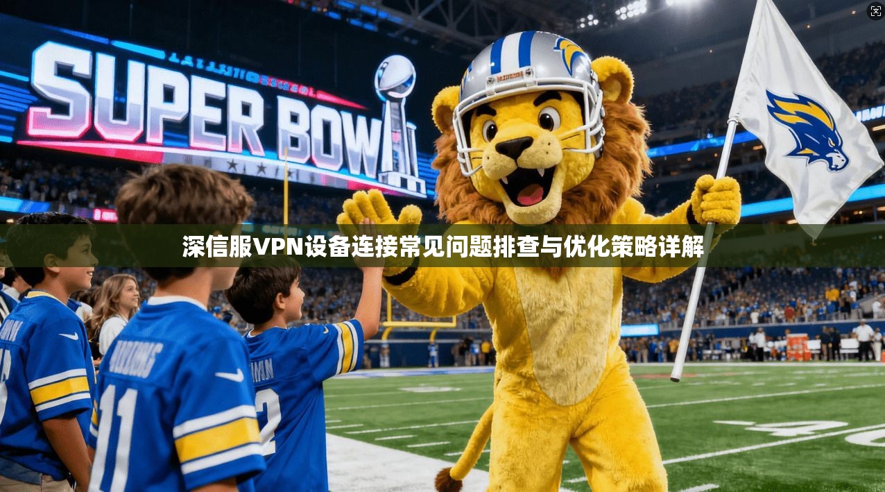 深信服VPN设备连接常见问题排查与优化策略详解 深信服VPN设备连接常见问题排查与优化策略详解