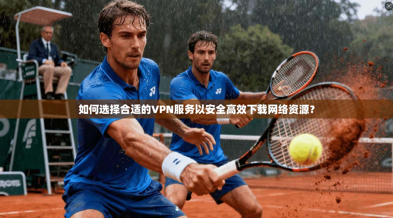 如何选择合适的VPN服务以安全高效下载网络资源？