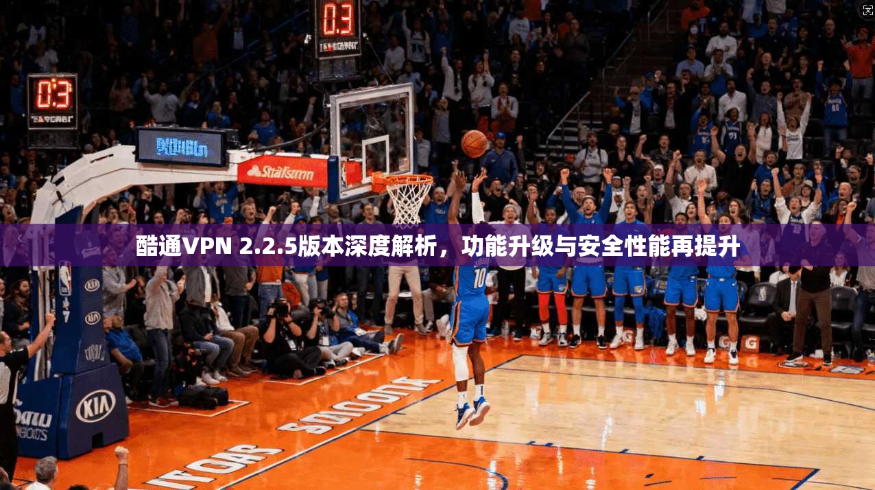酷通VPN 2.2.5版本深度解析，功能升级与安全性能再提升