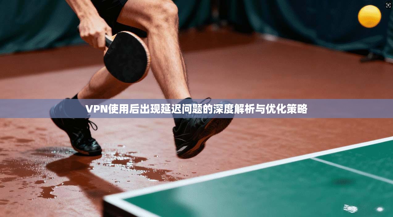 VPN使用后出现延迟问题的深度解析与优化策略