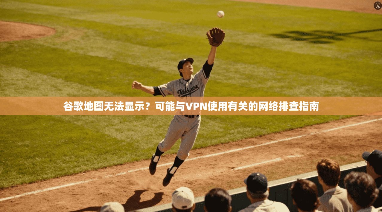 谷歌地图无法显示？可能与VPN使用有关的网络排查指南