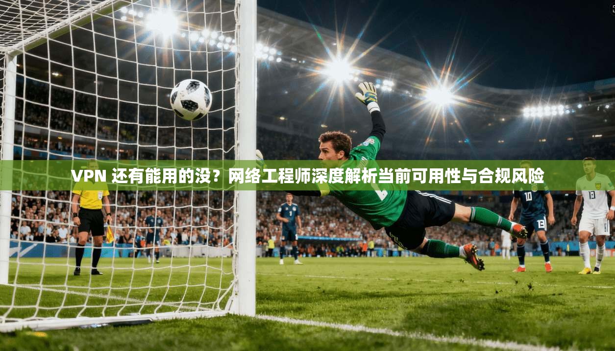 VPN 还有能用的没？网络工程师深度解析当前可用性与合规风险