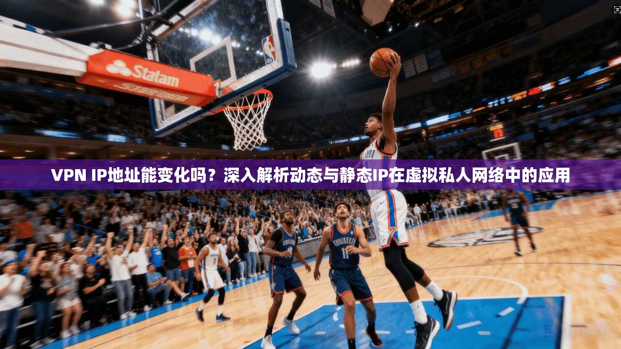 VPN IP地址能变化吗？深入解析动态与静态IP在虚拟私人网络中的应用