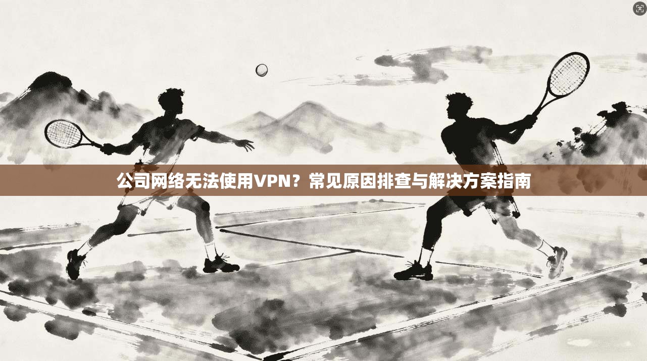 公司网络无法使用VPN？常见原因排查与解决方案指南