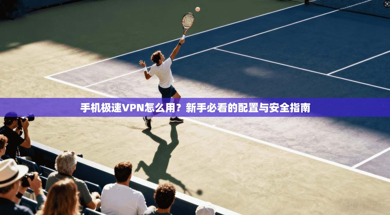手机极速VPN怎么用？新手必看的配置与安全指南