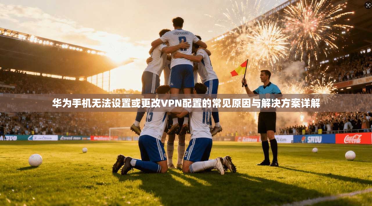 华为手机无法设置或更改VPN配置的常见原因与解决方案详解