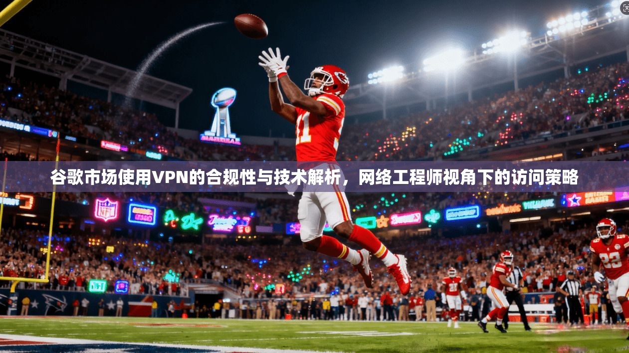 谷歌市场使用VPN的合规性与技术解析,网络工程师视角下的访问策略