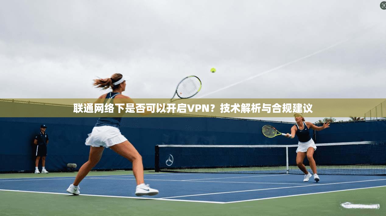 联通网络下是否可以开启VPN？技术解析与合规建议