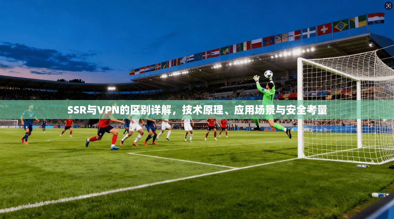 SSR与VPN的区别详解，技术原理、应用场景与安全考量