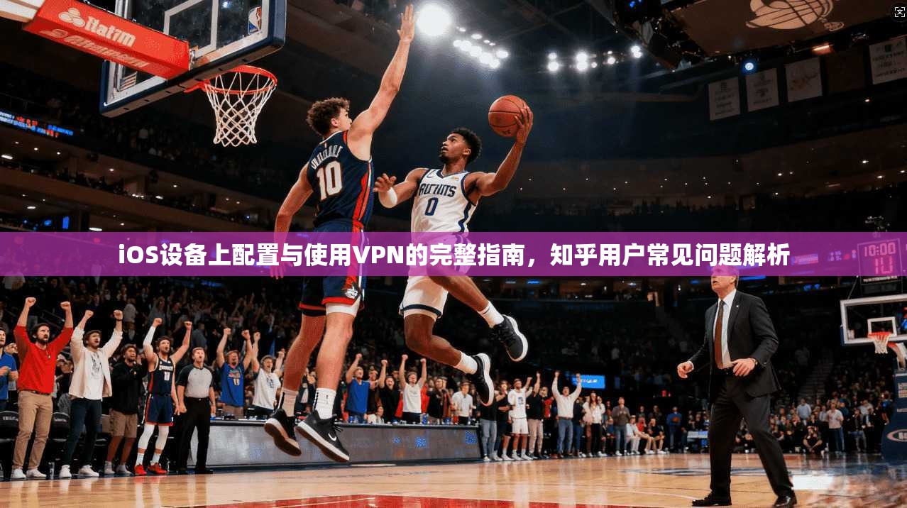 iOS设备上配置与使用VPN的完整指南，知乎用户常见问题解析
