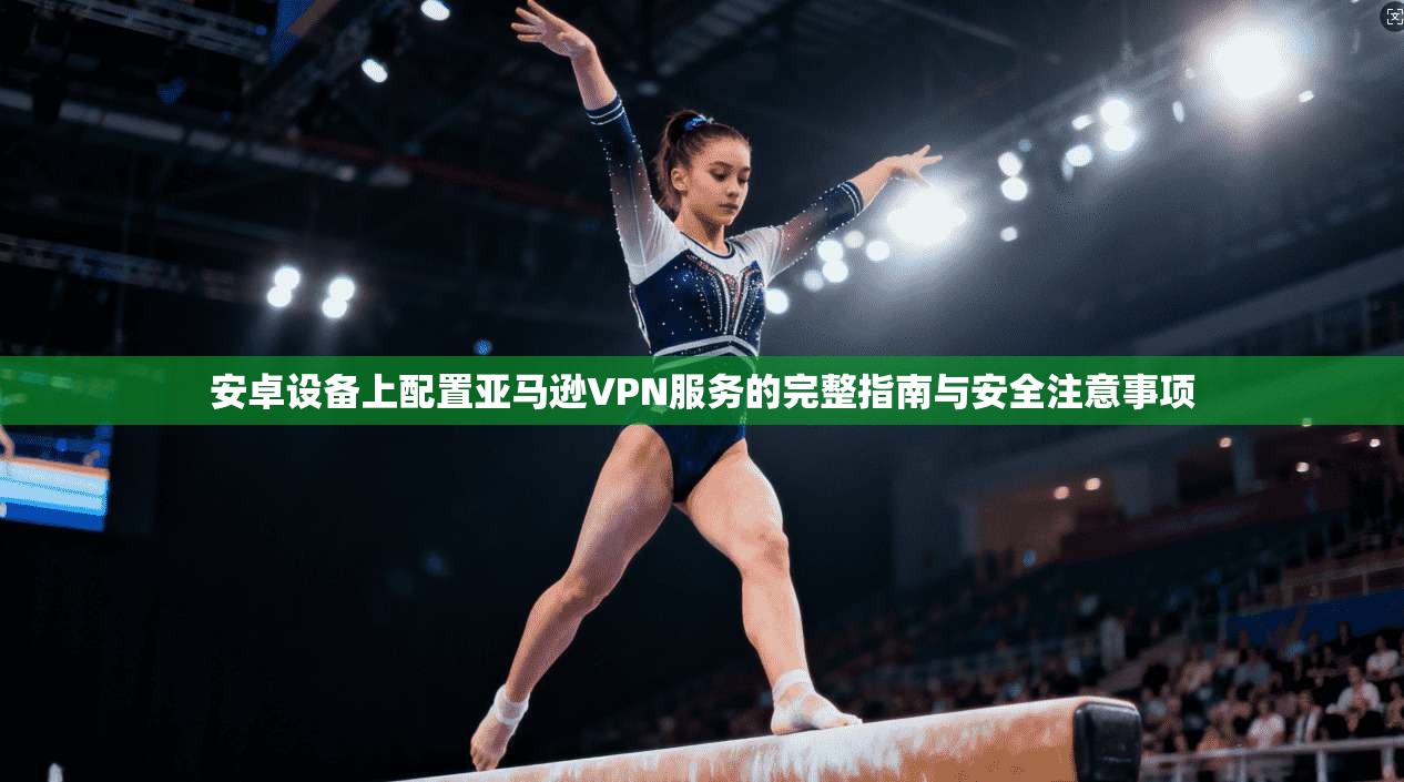 安卓设备上配置亚马逊VPN服务的完整指南与安全注意事项