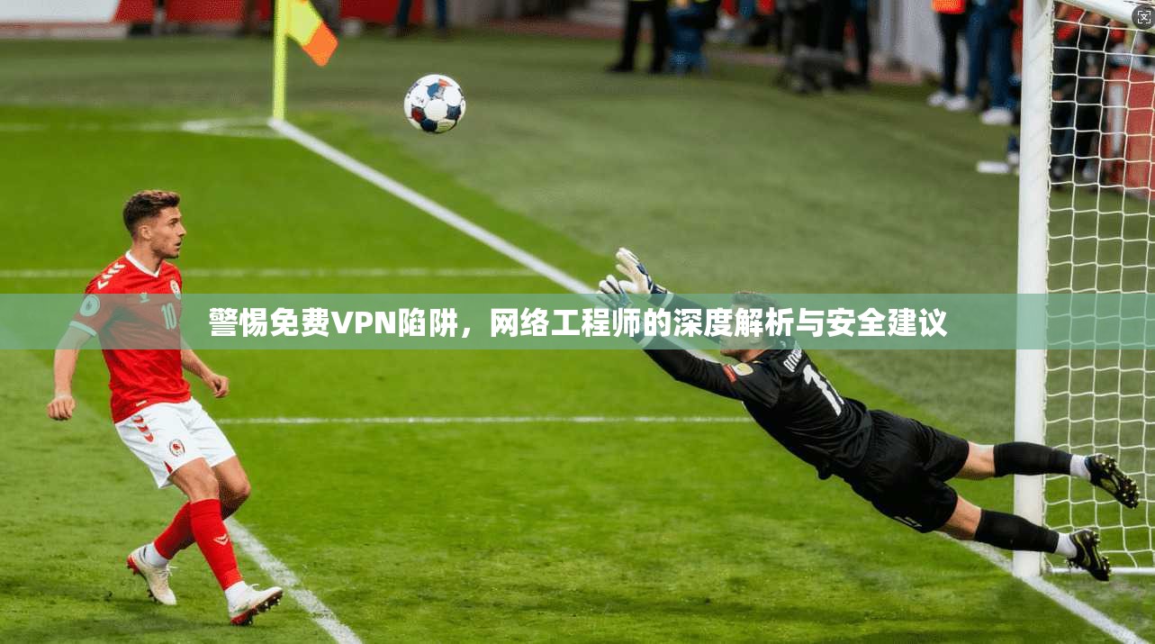 警惕免费VPN陷阱，网络工程师的深度解析与安全建议