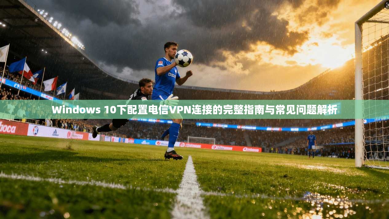 Windows 10下配置电信VPN连接的完整指南与常见问题解析 Windows 10下配置电信VPN连接的完整指南与常见问题解析