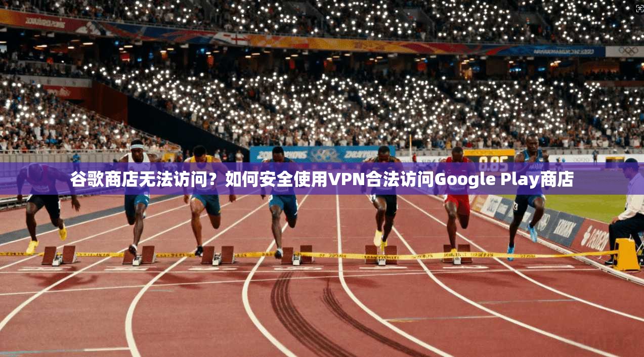 谷歌商店无法访问？如何安全使用VPN合法访问Google Play商店