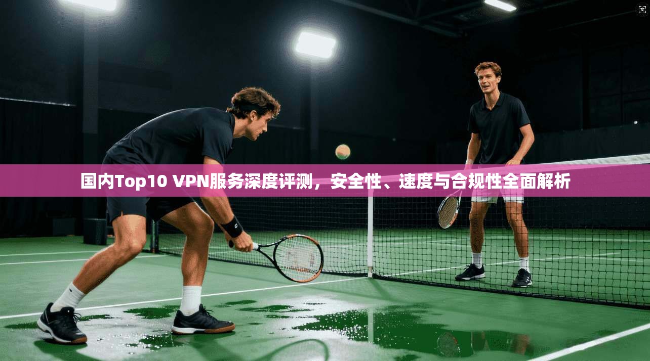 国内Top10 VPN服务深度评测,安全性、速度与合规性全面解析