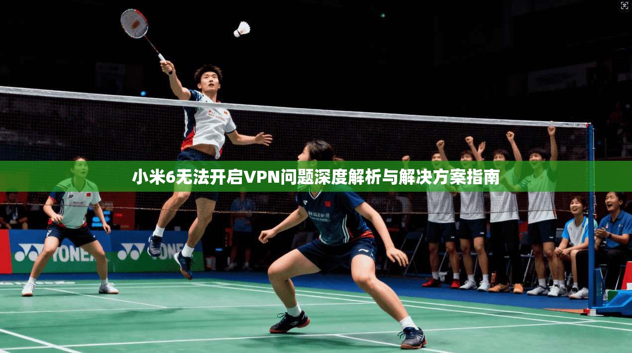 小米6无法开启VPN问题深度解析与解决方案指南 小米6无法开启VPN问题深度解析与解决方案指南