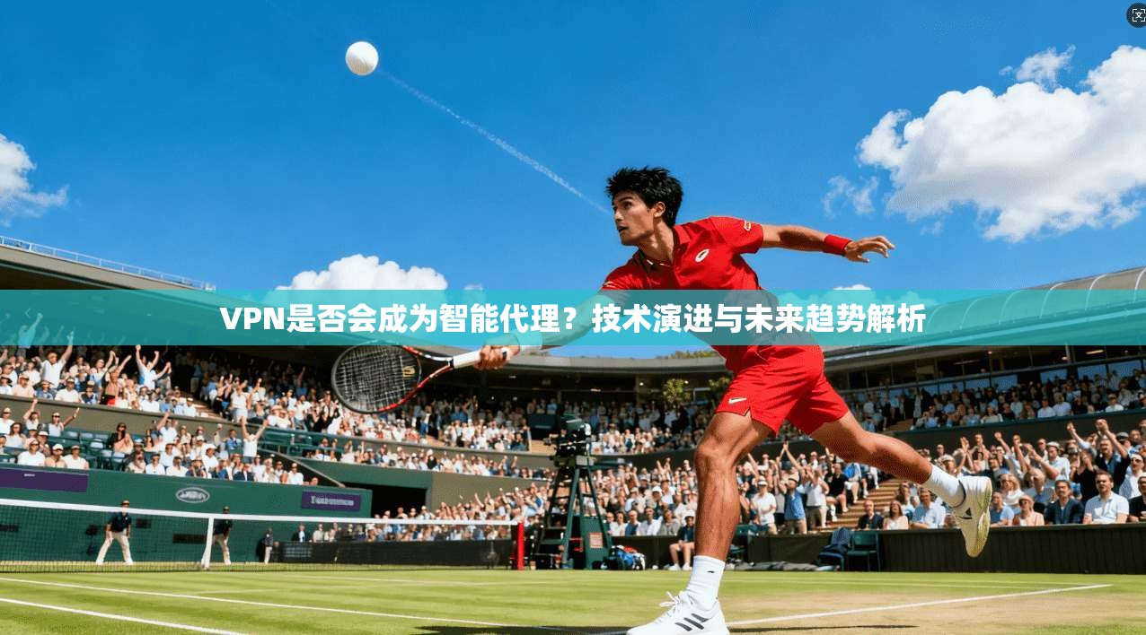 VPN是否会成为智能代理?技术演进与未来趋势解析