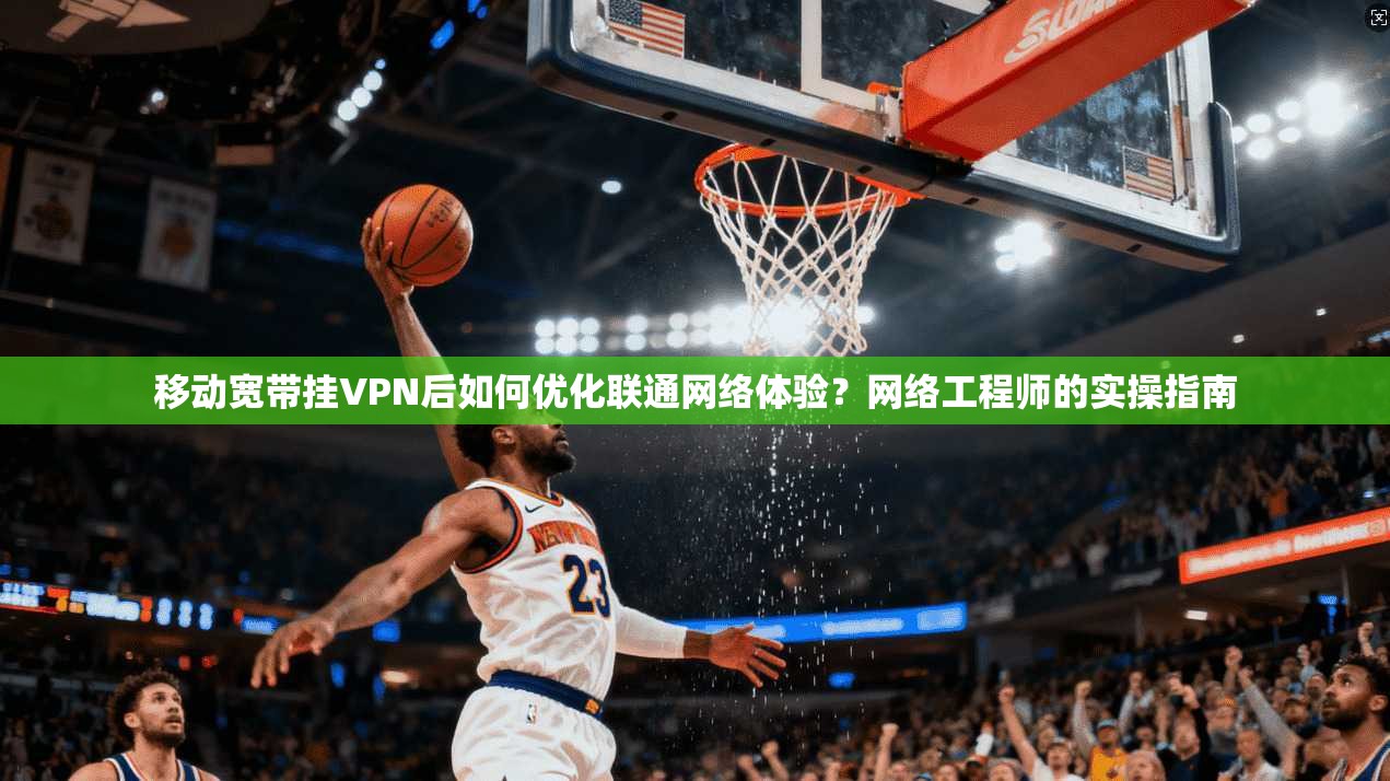 移动宽带挂VPN后如何优化联通网络体验?网络工程师的实操指南 移动宽带挂VPN后如何优化联通网络体验?网络工程师的实操指南