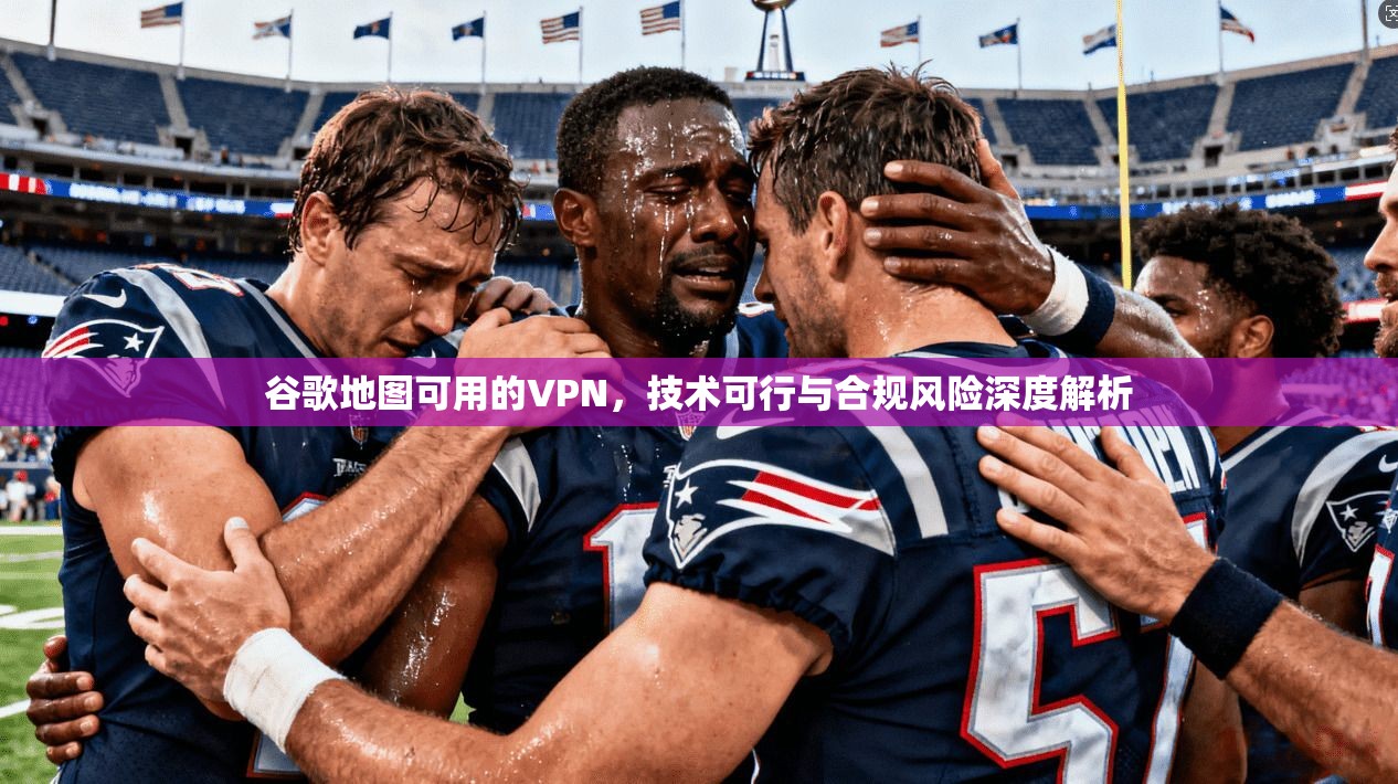 谷歌地图可用的VPN，技术可行与合规风险深度解析