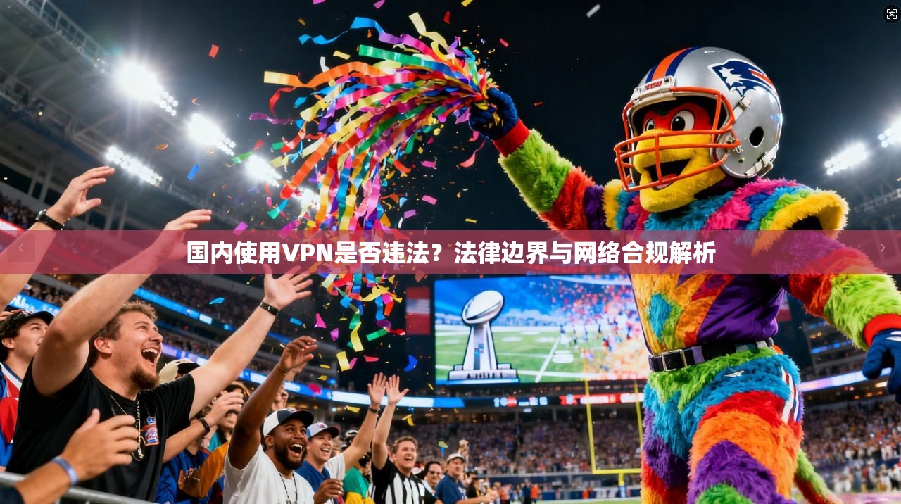 国内使用VPN是否违法？法律边界与网络合规解析