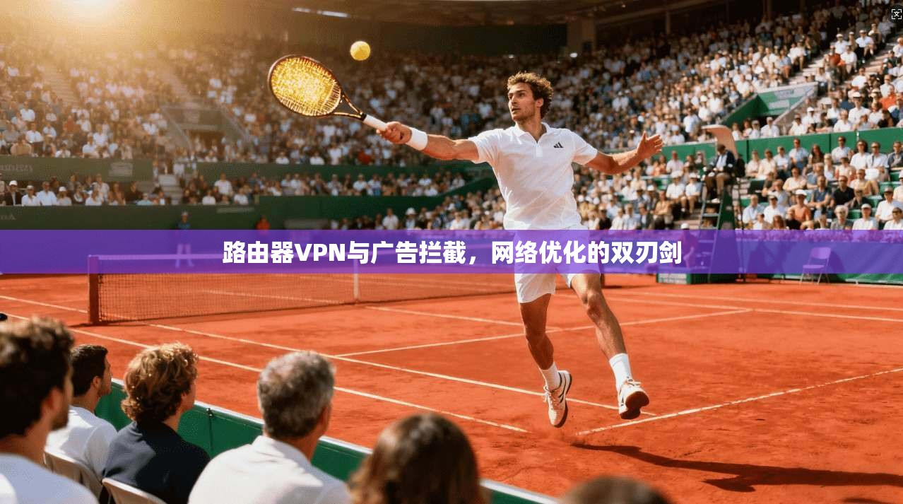 路由器VPN与广告拦截，网络优化的双刃剑