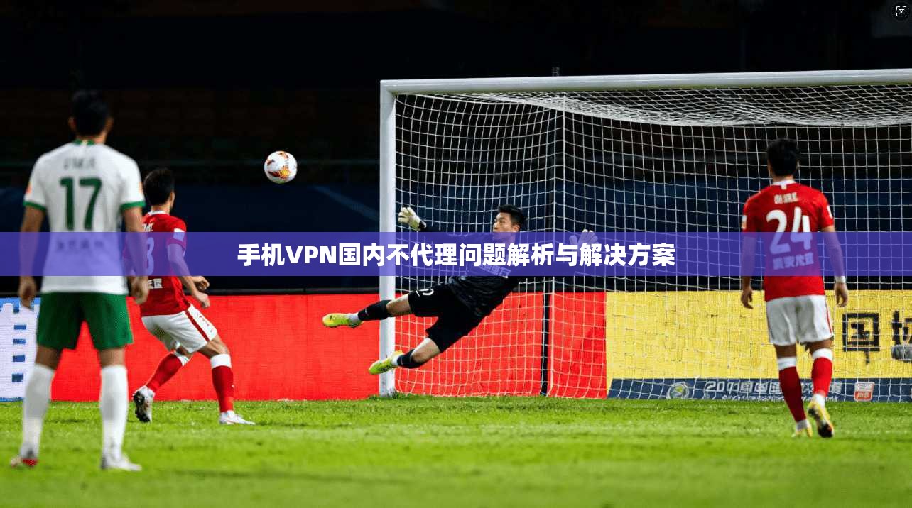 手机VPN国内不代理问题解析与解决方案 手机VPN国内不代理问题解析与解决方案