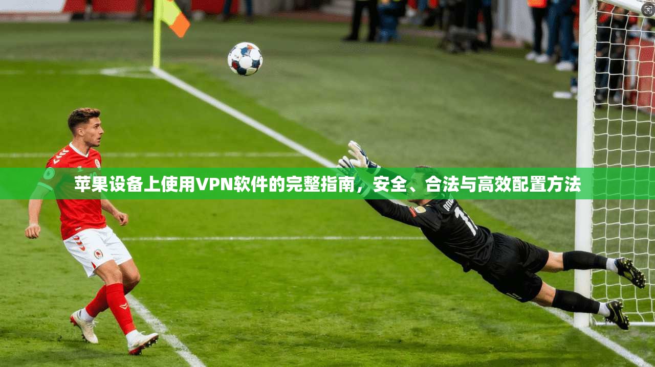 苹果设备上使用VPN软件的完整指南，安全、合法与高效配置方法