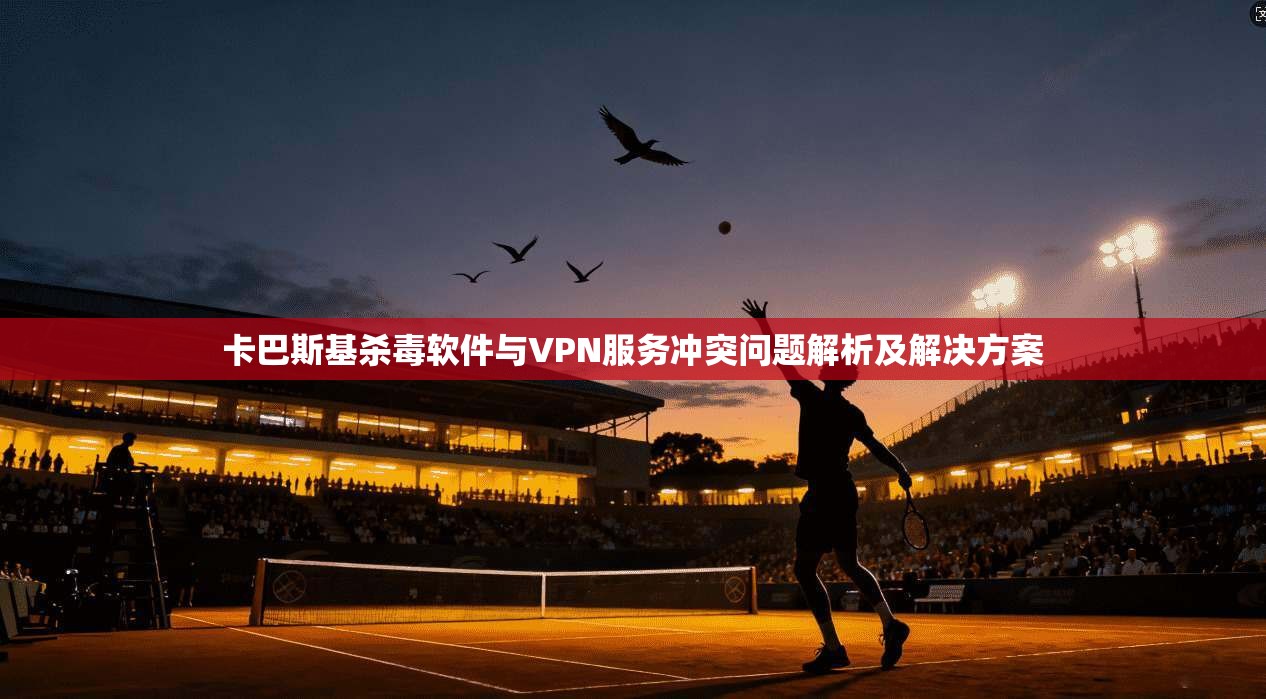 卡巴斯基杀毒软件与VPN服务冲突问题解析及解决方案